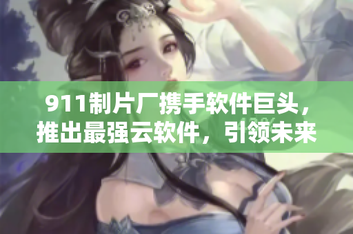 911制片廠攜手軟件巨頭，推出最強(qiáng)云軟件，引領(lǐng)未來信息時(shí)代！