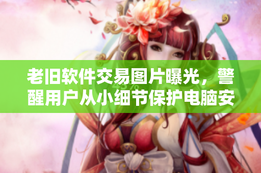 老舊軟件交易圖片曝光，警醒用戶從小細節(jié)保護電腦安全