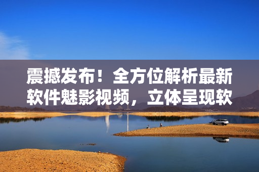 震撼發(fā)布！全方位解析最新軟件魅影視頻，立體呈現(xiàn)軟件世界