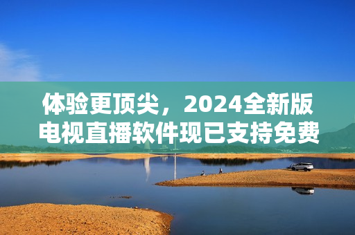體驗更頂尖，2024全新版電視直播軟件現(xiàn)已支持免費下載