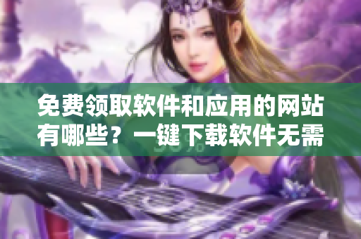 免費(fèi)領(lǐng)取軟件和應(yīng)用的網(wǎng)站有哪些？一鍵下載軟件無(wú)需付費(fèi)！