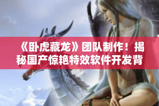 《臥虎藏龍》團(tuán)隊(duì)制作！揭秘國產(chǎn)驚艷特效軟件開發(fā)背后故事