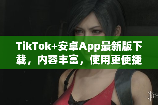 TikTok+安卓App最新版下載，內容豐富，使用更便捷