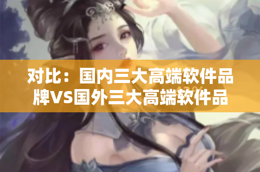 對比：國內(nèi)三大高端軟件品牌VS國外三大高端軟件品牌