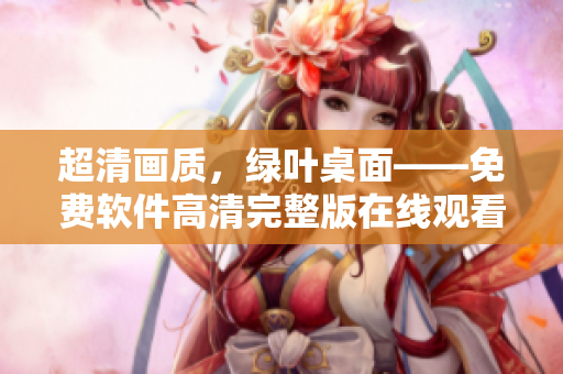 超清畫(huà)質(zhì)，綠葉桌面——免費(fèi)軟件高清完整版在線觀看