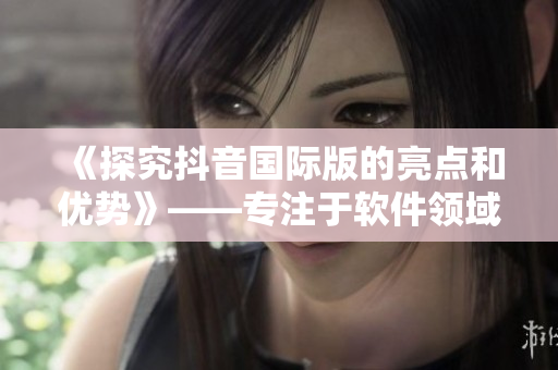 《探究抖音國際版的亮點和優(yōu)勢》——專注于軟件領域的編輯文章