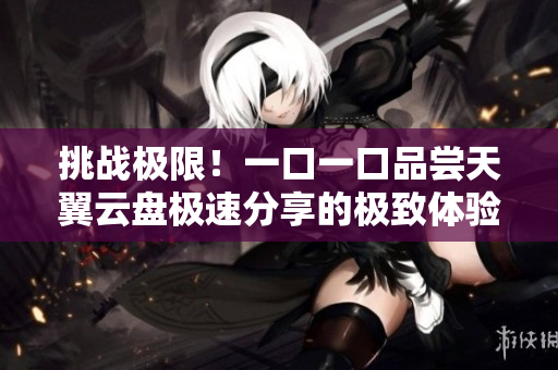 挑戰(zhàn)極限！一口一口品嘗天翼云盤極速分享的極致體驗(yàn)