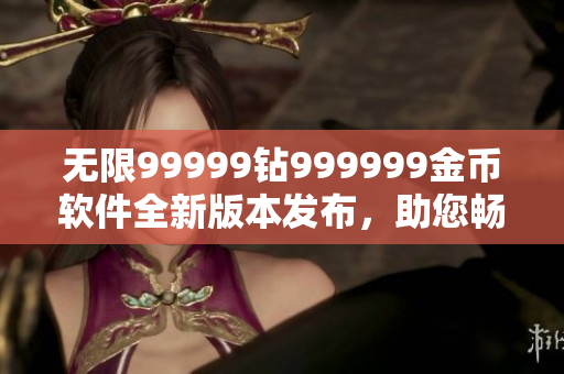 無限99999鉆999999金幣軟件全新版本發(fā)布，助您暢享游戲樂趣