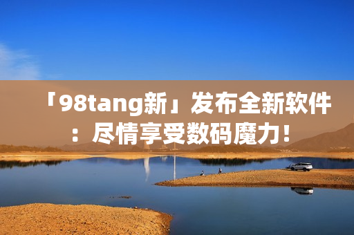 「98tang新」發(fā)布全新軟件：盡情享受數(shù)碼魔力！