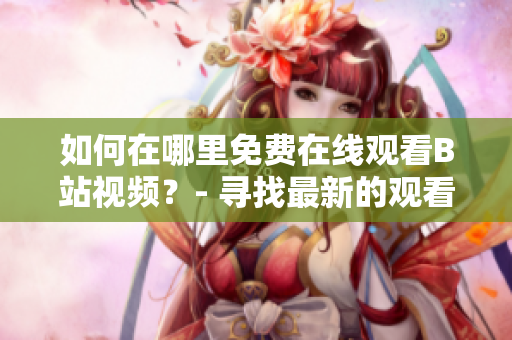 如何在哪里免費(fèi)在線觀看B站視頻？- 尋找最新的觀看軟件及服務(wù)