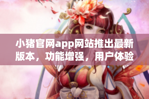 小豬官網(wǎng)app網(wǎng)站推出最新版本，功能增強(qiáng)，用戶體驗(yàn)升級(jí)