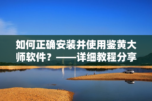 如何正確安裝并使用鑒黃大師軟件？——詳細(xì)教程分享！