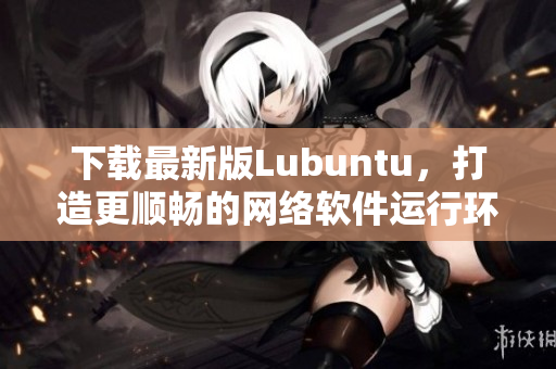 下載最新版Lubuntu，打造更順暢的網(wǎng)絡軟件運行環(huán)境！