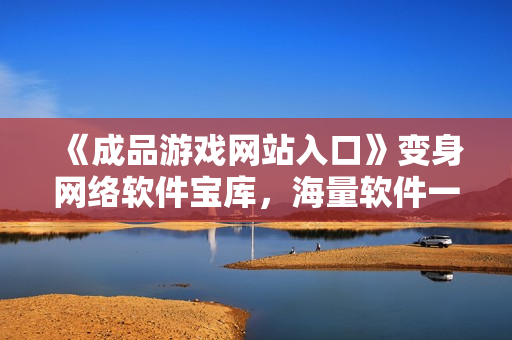 《成品游戲網(wǎng)站入口》變身網(wǎng)絡(luò)軟件寶庫，海量軟件一鍵下載快意暢享！