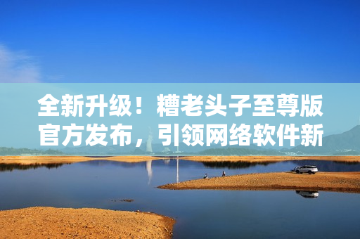 全新升級！糟老頭子至尊版官方發(fā)布，引領(lǐng)網(wǎng)絡(luò)軟件新潮流！