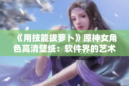 《用技能拔蘿卜》原神女角色高清壁紙：軟件界的藝術(shù)設(shè)計(jì)！