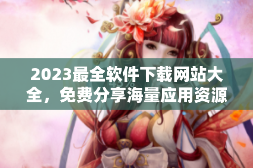 2023最全軟件下載網(wǎng)站大全，免費(fèi)分享海量應(yīng)用資源