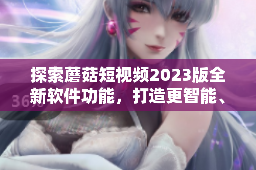 探索蘑菇短視頻2023版全新軟件功能，打造更智能、更便捷的視頻編輯體驗