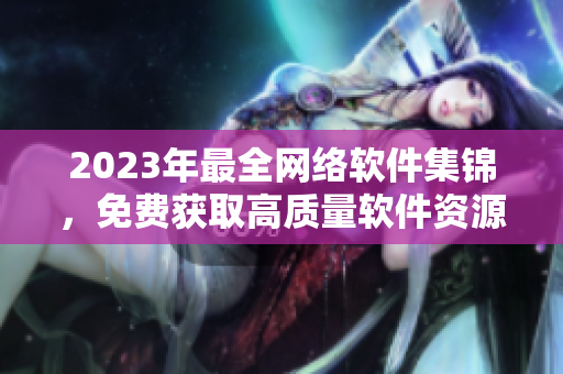 2023年最全網(wǎng)絡(luò)軟件集錦，免費獲取高質(zhì)量軟件資源！