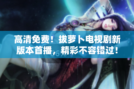 高清免費！拔蘿卜電視劇新版本首播，精彩不容錯過！
