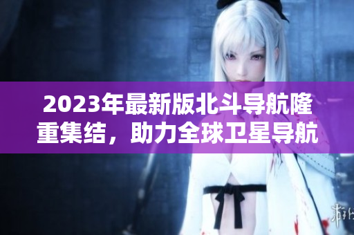 2023年最新版北斗導航隆重集結，助力全球衛(wèi)星導航領域發(fā)展