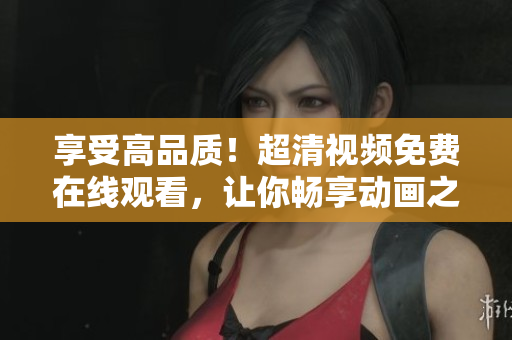 享受高品質(zhì)！超清視頻免費在線觀看，讓你暢享動畫之美