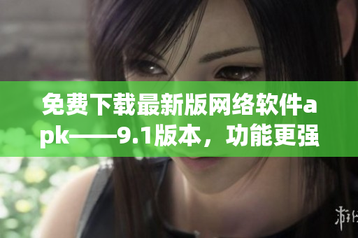 免費下載最新版網(wǎng)絡(luò)軟件apk——9.1版本，功能更強(qiáng)大！
