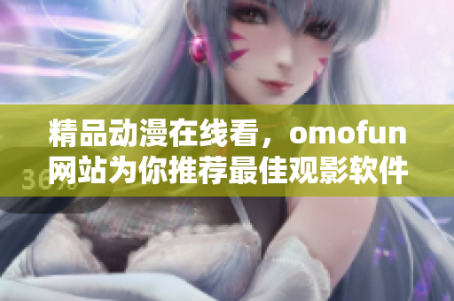 精品動漫在線看，omofun網站為你推薦最佳觀影軟件
