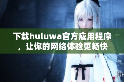 下載huluwa官方應用程序，讓你的網(wǎng)絡體驗更暢快