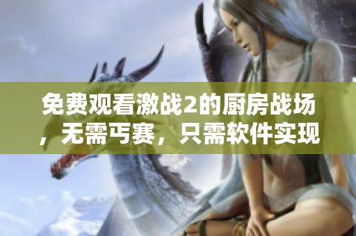 免費觀看激戰(zhàn)2的廚房戰(zhàn)場，無需丐賽，只需軟件實現(xiàn)