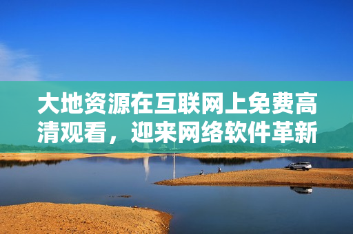 大地資源在互聯(lián)網(wǎng)上免費(fèi)高清觀看，迎來網(wǎng)絡(luò)軟件革新
