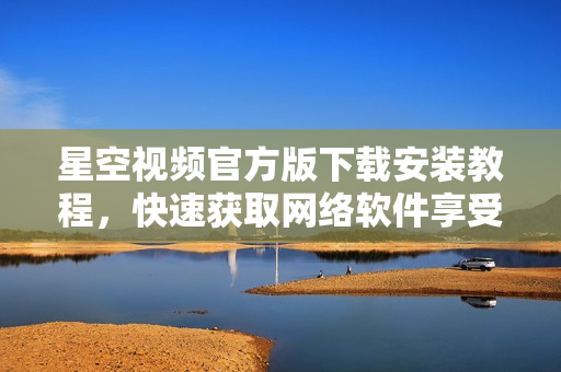 星空視頻官方版下載安裝教程，快速獲取網(wǎng)絡(luò)軟件享受精彩視聽體驗(yàn)