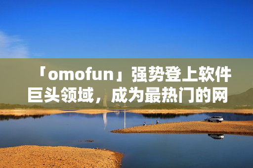 「omofun」強(qiáng)勢(shì)登上軟件巨頭領(lǐng)域，成為最熱門的網(wǎng)絡(luò)動(dòng)漫觀看應(yīng)用