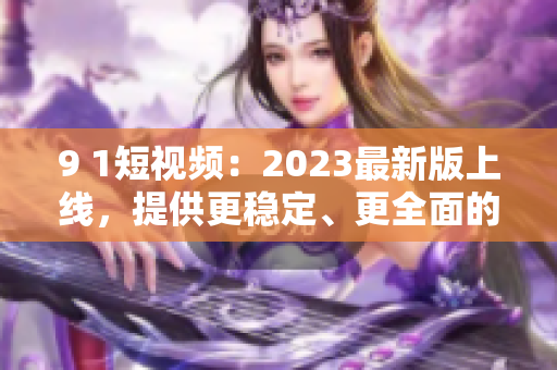 9 1短視頻：2023最新版上線，提供更穩(wěn)定、更全面的網(wǎng)絡軟件使用體驗
