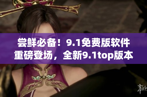 嘗鮮必備！9.1免費版軟件重磅登場，全新9.1top版本震撼發(fā)布