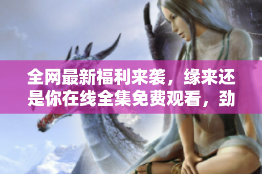 全網(wǎng)最新福利來襲，緣來還是你在線全集免費觀看，勁爆推薦最新軟件!