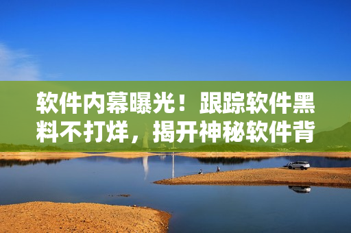 軟件內(nèi)幕曝光！跟蹤軟件黑料不打烊，揭開(kāi)神秘軟件背后的故事