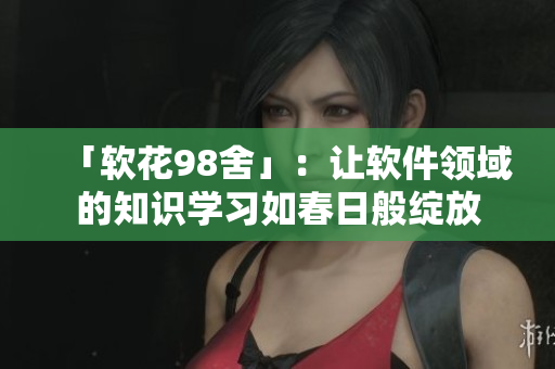 「軟花98舍」：讓軟件領(lǐng)域的知識學(xué)習(xí)如春日般綻放