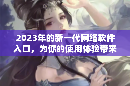 2023年的新一代網(wǎng)絡(luò)軟件入口，為你的使用體驗(yàn)帶來(lái)全新風(fēng)貌