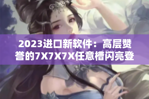 2023進口新軟件：高層贊譽的7X7X7X任意槽閃亮登場