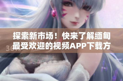 探索新市場！快來了解緬甸最受歡迎的視頻APP下載方式