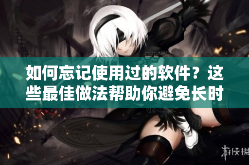 如何忘記使用過的軟件？這些最佳做法幫助你避免長時間回味它們！