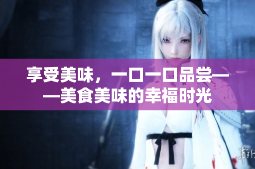 享受美味，一口一口品嘗——美食美味的幸福時(shí)光
