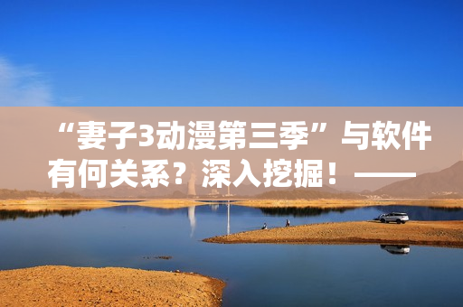 “妻子3動漫第三季”與軟件有何關(guān)系？深入挖掘！——軟件魔法改變觀影體驗！