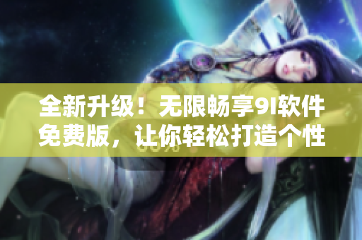 全新升級！無限暢享9I軟件免費版，讓你輕松打造個性化工作環(huán)境