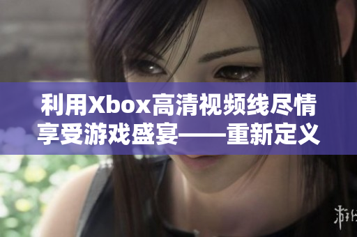 利用Xbox高清視頻線盡情享受游戲盛宴——重新定義游戲娛樂體驗(yàn)