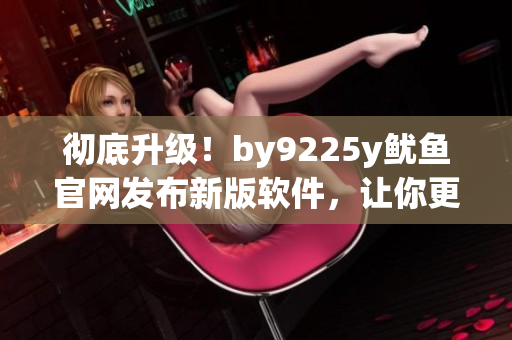 徹底升級！by9225y魷魚官網(wǎng)發(fā)布新版軟件，讓你更高效地管理工作！