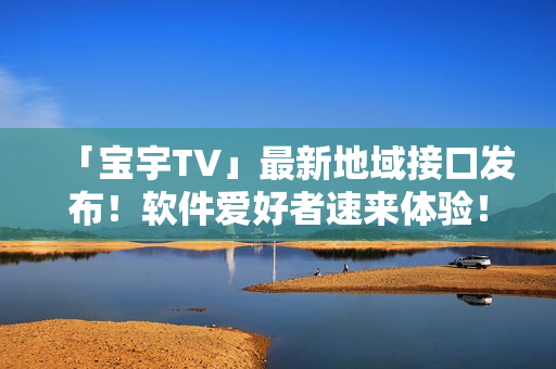「寶宇TV」最新地域接口發(fā)布！軟件愛好者速來體驗(yàn)！