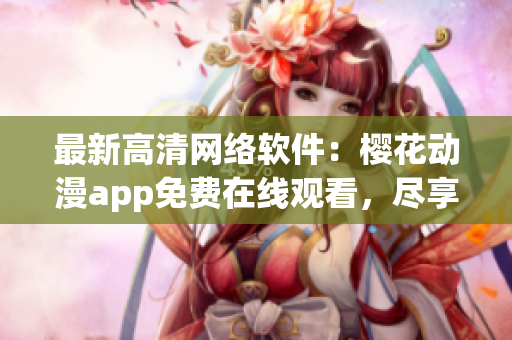 最新高清網(wǎng)絡(luò)軟件：櫻花動(dòng)漫app免費(fèi)在線觀看，盡享最新熱門動(dòng)漫??！