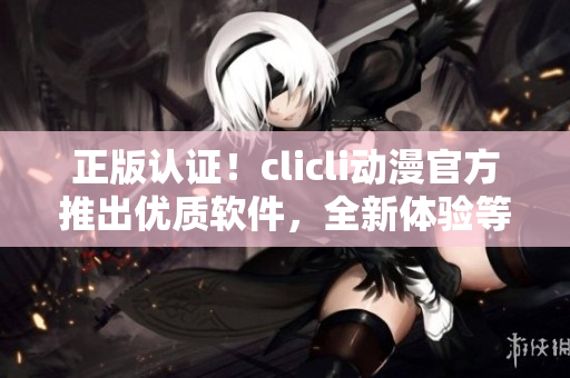 正版認證！clicli動漫官方推出優(yōu)質(zhì)軟件，全新體驗等您來享！